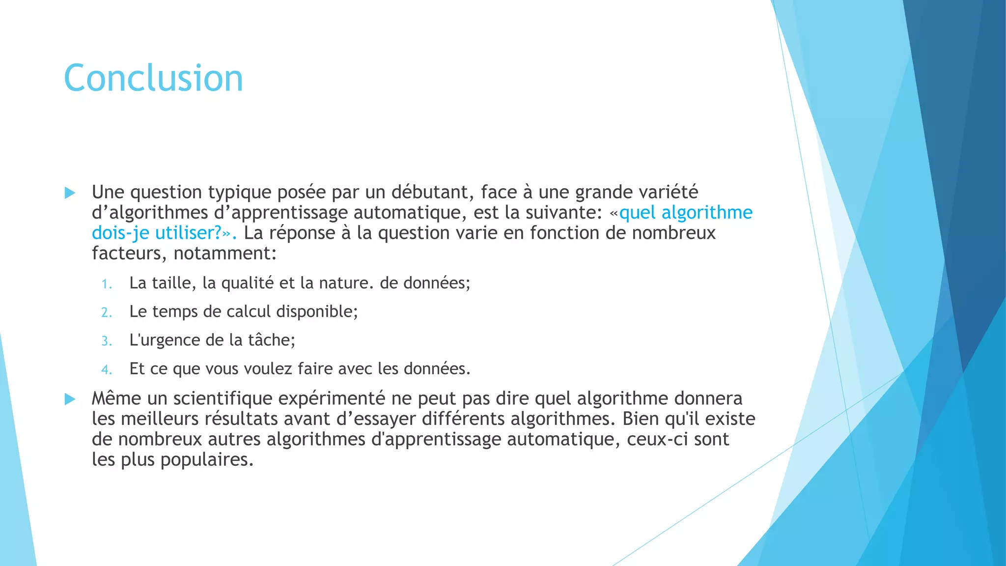 Conclusion
 Une question typique posée par un débutant, face à une grande variété
d’algorithmes d’apprentissage automatique, est la suivante: «quel algorithme
dois-je utiliser?». La réponse à la question varie en fonction de nombreux
facteurs, notamment:
1. La taille, la qualité et la nature. de données;
2. Le temps de calcul disponible;
3. L'urgence de la tâche;
4. Et ce que vous voulez faire avec les données.
 Même un scientifique expérimenté ne peut pas dire quel algorithme donnera
les meilleurs résultats avant d’essayer différents algorithmes. Bien qu'il existe
de nombreux autres algorithmes d'apprentissage automatique, ceux-ci sont
les plus populaires.
 