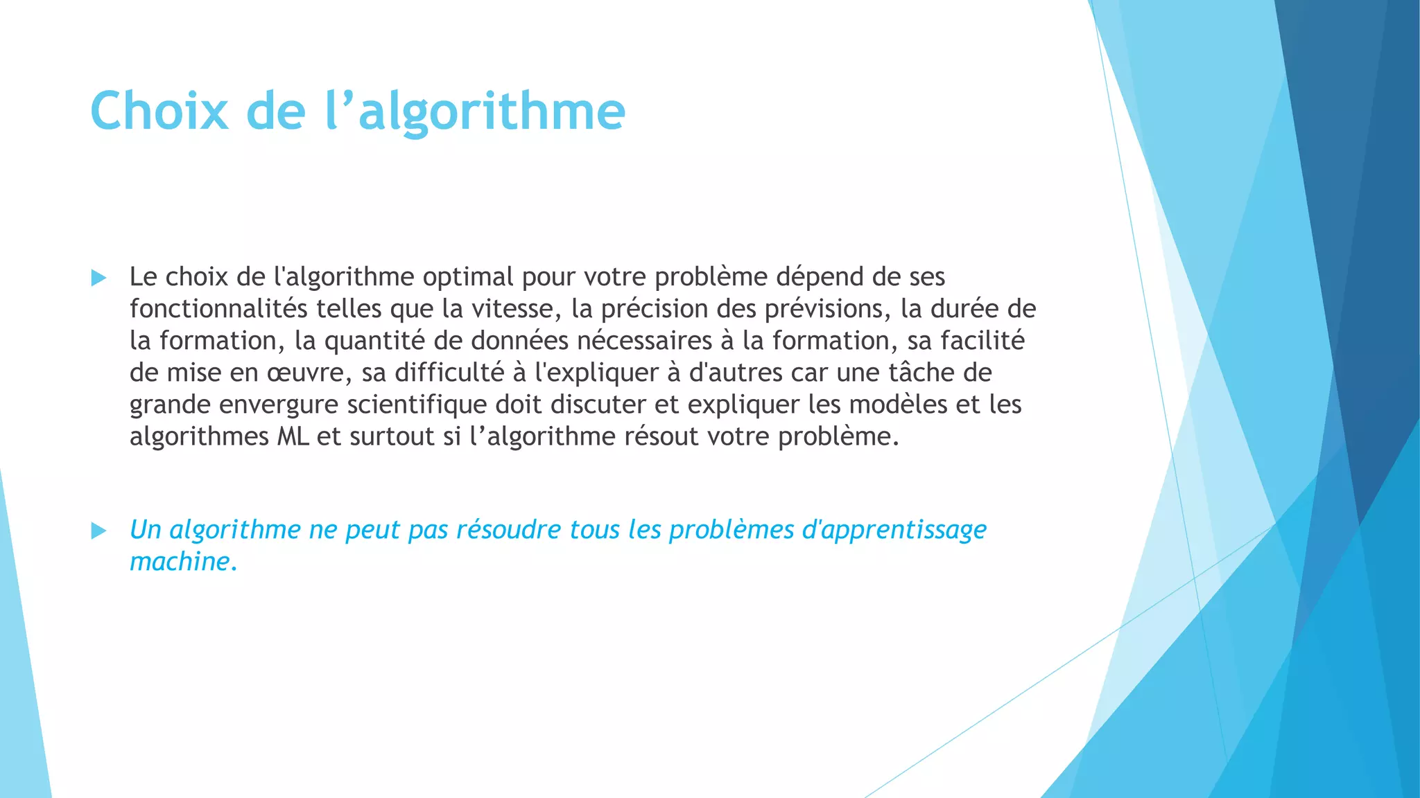 Choix de l’algorithme
 Le choix de l'algorithme optimal pour votre problème dépend de ses
fonctionnalités telles que la vitesse, la précision des prévisions, la durée de
la formation, la quantité de données nécessaires à la formation, sa facilité
de mise en œuvre, sa difficulté à l'expliquer à d'autres car une tâche de
grande envergure scientifique doit discuter et expliquer les modèles et les
algorithmes ML et surtout si l’algorithme résout votre problème.
 Un algorithme ne peut pas résoudre tous les problèmes d'apprentissage
machine.
 
