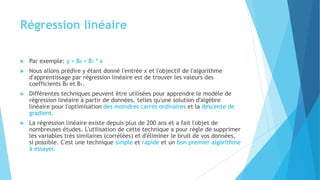 Régression linéaire
 Par exemple: y = B0 + B1 * x
 Nous allons prédire y étant donné l'entrée x et l'objectif de l'algorithme
d'apprentissage par régression linéaire est de trouver les valeurs des
coefficients B0 et B1.
 Différentes techniques peuvent être utilisées pour apprendre le modèle de
régression linéaire à partir de données, telles qu'une solution d'algèbre
linéaire pour l'optimisation des moindres carrés ordinaires et la descente de
gradient.
 La régression linéaire existe depuis plus de 200 ans et a fait l'objet de
nombreuses études. L'utilisation de cette technique a pour règle de supprimer
les variables très similaires (corrélées) et d'éliminer le bruit de vos données,
si possible. C'est une technique simple et rapide et un bon premier algorithme
à essayer.
 