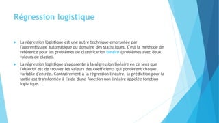 Régression logistique
 La régression logistique est une autre technique empruntée par
l'apprentissage automatique du domaine des statistiques. C'est la méthode de
référence pour les problèmes de classification binaire (problèmes avec deux
valeurs de classe).
 La régression logistique s'apparente à la régression linéaire en ce sens que
l'objectif est de trouver les valeurs des coefficients qui pondèrent chaque
variable d'entrée. Contrairement à la régression linéaire, la prédiction pour la
sortie est transformée à l'aide d'une fonction non linéaire appelée fonction
logistique.
 