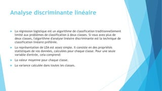 Analyse discriminante linéaire
 La régression logistique est un algorithme de classification traditionnellement
limité aux problèmes de classification à deux classes. Si vous avez plus de
deux classes, l'algorithme d'analyse linéaire discriminante est la technique de
classification linéaire préférée.
 La représentation de LDA est assez simple. Il consiste en des propriétés
statistiques de vos données, calculées pour chaque classe. Pour une seule
variable d'entrée, cela comprend:
 La valeur moyenne pour chaque classe.
 La variance calculée dans toutes les classes.
 