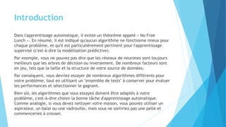 Introduction
Dans l'apprentissage automatique, il existe un théorème appelé « No Free
Lunch ». En résumé, il est indiqué qu'aucun algorithme ne fonctionne mieux pour
chaque problème, et qu'il est particulièrement pertinent pour l'apprentissage
supervisé (c'est-à-dire la modélisation prédictive).
Par exemple, vous ne pouvez pas dire que les réseaux de neurones sont toujours
meilleurs que les arbres de décision ou inversement. De nombreux facteurs sont
en jeu, tels que la taille et la structure de votre source de données.
Par conséquent, vous devriez essayer de nombreux algorithmes différents pour
votre problème, tout en utilisant un "ensemble de tests" à conserver pour évaluer
les performances et sélectionner le gagnant.
Bien sûr, les algorithmes que vous essayez doivent être adaptés à votre
problème, c'est-à-dire choisir la bonne tâche d'apprentissage automatique.
Comme analogie, si vous devez nettoyer votre maison, vous pouvez utiliser un
aspirateur, un balai ou une vadrouille, mais vous ne sortiriez pas une pelle et
commenceriez à creuser.
 
