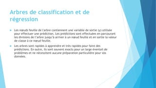 Arbres de classification et de
régression
 Les nœuds feuille de l'arbre contiennent une variable de sortie (y) utilisée
pour effectuer une prédiction. Les prédictions sont effectuées en parcourant
les divisions de l’arbre jusqu’à arriver à un nœud feuille et en sortie la valeur
de classe à ce nœud feuille.
 Les arbres sont rapides à apprendre et très rapides pour faire des
prédictions. En outre, ils sont souvent exacts pour un large éventail de
problèmes et ne nécessitent aucune préparation particulière pour vos
données.
 