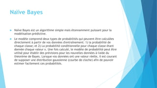 Naïve Bayes
 Naïve Bayes est un algorithme simple mais étonnamment puissant pour la
modélisation prédictive.
 Le modèle comprend deux types de probabilités qui peuvent être calculées
directement à partir de vos données d'entraînement: 1) la probabilité de
chaque classe; et 2) La probabilité conditionnelle pour chaque classe étant
donnée chaque valeur x. Une fois calculé, le modèle de probabilité peut être
utilisé pour établir des prévisions pour les nouvelles données à l'aide du
théorème de Bayes. Lorsque vos données ont une valeur réelle, il est courant
de supposer une distribution gaussienne (courbe de cloche) afin de pouvoir
estimer facilement ces probabilités.
 