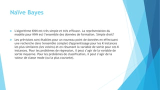 Naïve Bayes
 L'algorithme KNN est très simple et très efficace. La représentation du
modèle pour KNN est l’ensemble des données de formation. Simple droit?
 Les prévisions sont établies pour un nouveau point de données en effectuant
une recherche dans l'ensemble complet d'apprentissage pour les K instances
les plus similaires (les voisins) et en résumant la variable de sortie pour ces K
instances. Pour les problèmes de régression, il peut s’agir de la variable de
sortie moyenne. Pour les problèmes de classification, il peut s’agir de la
valeur de classe mode (ou la plus courante).
 