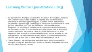 Learning Vector Quantization (LVQ)
 La représentation de LVQ est une collection de vecteurs de ‘codebook’. Celles-ci
sont sélectionnées au hasard au début et adaptées pour résumer au mieux
l'ensemble de données d'apprentissage sur un certain nombre d'itérations de
l'algorithme d'apprentissage. Une fois appris, les vecteurs du dictionnaire de codes
peuvent être utilisés pour faire des prédictions, tout comme K-Nearest
Neighbours. Le voisin le plus similaire (vecteur de code correspondant le mieux)
est trouvé en calculant la distance entre chaque vecteur de code et la nouvelle
instance de données. La valeur de classe ou (valeur réelle dans le cas d'une
régression) pour la meilleure unité correspondante est ensuite renvoyée en tant
que prédiction. Les meilleurs résultats sont obtenus si vous redimensionnez vos
données pour qu'elles aient la même plage, par exemple entre 0 et 1.
 Si vous découvrez que KNN donne de bons résultats sur votre jeu de données,
essayez d’utiliser LVQ pour réduire les besoins en mémoire du stockage du jeu de
données d’entraînement complet.
 