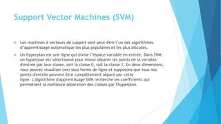 Support Vector Machines (SVM)
 Les machines à vecteurs de support sont peut-être l’un des algorithmes
d’apprentissage automatique les plus populaires et les plus discutés.
 Un hyperplan est une ligne qui divise l’espace variable en entrée. Dans SVM,
un hyperplan est sélectionné pour mieux séparer les points de la variable
d'entrée par leur classe, soit la classe 0, soit la classe 1. En deux dimensions,
vous pouvez visualiser ceci sous forme de ligne et supposons que tous nos
points d'entrée peuvent être complètement séparé par cette
ligne. L'algorithme d'apprentissage SVM recherche les coefficients qui
permettent la meilleure séparation des classes par l'hyperplan.
 