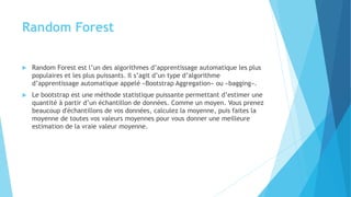 Random Forest
 Random Forest est l’un des algorithmes d’apprentissage automatique les plus
populaires et les plus puissants. Il s’agit d’un type d’algorithme
d’apprentissage automatique appelé «Bootstrap Aggregation» ou «bagging».
 Le bootstrap est une méthode statistique puissante permettant d’estimer une
quantité à partir d’un échantillon de données. Comme un moyen. Vous prenez
beaucoup d'échantillons de vos données, calculez la moyenne, puis faites la
moyenne de toutes vos valeurs moyennes pour vous donner une meilleure
estimation de la vraie valeur moyenne.
 