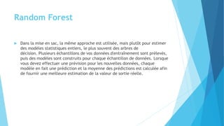 Random Forest
 Dans la mise en sac, la même approche est utilisée, mais plutôt pour estimer
des modèles statistiques entiers, le plus souvent des arbres de
décision. Plusieurs échantillons de vos données d'entraînement sont prélevés,
puis des modèles sont construits pour chaque échantillon de données. Lorsque
vous devez effectuer une prévision pour les nouvelles données, chaque
modèle en fait une prédiction et la moyenne des prédictions est calculée afin
de fournir une meilleure estimation de la valeur de sortie réelle.
 