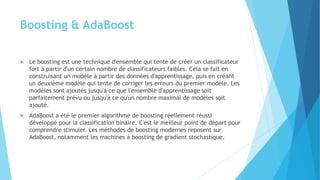 Boosting & AdaBoost
 Le boosting est une technique d'ensemble qui tente de créer un classificateur
fort à partir d'un certain nombre de classificateurs faibles. Cela se fait en
construisant un modèle à partir des données d'apprentissage, puis en créant
un deuxième modèle qui tente de corriger les erreurs du premier modèle. Les
modèles sont ajoutés jusqu'à ce que l'ensemble d'apprentissage soit
parfaitement prévu ou jusqu'à ce qu'un nombre maximal de modèles soit
ajouté.
 AdaBoost a été le premier algorithme de boosting réellement réussi
développé pour la classification binaire. C'est le meilleur point de départ pour
comprendre stimuler. Les méthodes de boosting modernes reposent sur
AdaBoost, notamment les machines à boosting de gradient stochastique.
 