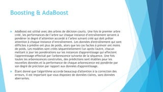 Boosting & AdaBoost
 AdaBoost est utilisé avec des arbres de décision courts. Une fois le premier arbre
créé, les performances de l’arbre sur chaque instance d’entraînement servent à
pondérer le degré d’attention accordé à l’arbre suivant créé qui doit prêter
attention à chaque instance d’entraînement. Les données d'entraînement qui sont
difficiles à prédire ont plus de poids, alors que les cas faciles à prévoir ont moins
de poids. Les modèles sont créés séquentiellement l'un après l'autre, chacun
mettant à jour les pondérations sur les instances d'apprentissage qui affectent
l'apprentissage effectué par l'arborescence suivante de la séquence. Une fois
toutes les arborescences construites, des prédictions sont établies pour les
nouvelles données et la performance de chaque arborescence est pondérée par
son degré de précision par rapport aux données d'apprentissage.
 Étant donné que l'algorithme accorde beaucoup d'attention à la correction des
erreurs, il est important que vous disposiez de données claires, sans données
aberrantes.
 