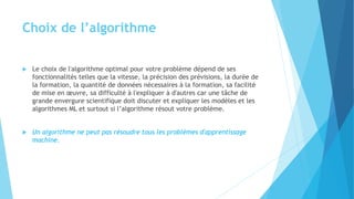 Choix de l’algorithme
 Le choix de l'algorithme optimal pour votre problème dépend de ses
fonctionnalités telles que la vitesse, la précision des prévisions, la durée de
la formation, la quantité de données nécessaires à la formation, sa facilité
de mise en œuvre, sa difficulté à l'expliquer à d'autres car une tâche de
grande envergure scientifique doit discuter et expliquer les modèles et les
algorithmes ML et surtout si l’algorithme résout votre problème.
 Un algorithme ne peut pas résoudre tous les problèmes d'apprentissage
machine.
 