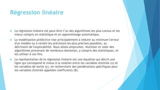 Régression linéaire
 La régression linéaire est peut-être l’un des algorithmes les plus connus et les
mieux compris en statistique et en apprentissage automatique.
 La modélisation prédictive vise principalement à réduire au minimum l'erreur
d'un modèle ou à rendre les prévisions les plus précises possibles, au
détriment de l'explicabilité. Nous allons emprunter, réutiliser et voler des
algorithmes provenant de nombreux domaines, y compris des statistiques, et
les utiliser à ces fins.
 La représentation de la régression linéaire est une équation qui décrit une
ligne qui correspond le mieux à la relation entre les variables d'entrée (x) et
les variables de sortie (y), en recherchant des pondérations spécifiques pour
les variables d'entrée appelées coefficients (B).
 