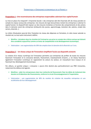 THEMATIQUE « CROISSANCE ECONOMIQUE DE LA FRANCE »


Proposition 1 : Une reconnaissance des entreprises responsables valorisant leur capital humain

La mise en place d’un dispositif « Empreinte Sociale » des entreprises doit être favorisée afin de mieux prendre en
compte les enjeux sociaux des entreprises. Ces mesures de type bonus/malus incitent les entreprises à valoriser le
capital humain. Ce dispositif doit reposer sur des mesures incitatives en fonction des comportements et des actions
dans le domaine social des entreprises (embauche des jeunes, apprentissage, évolution des salaires, emploi des
seniors, diversité…).

Le critère d’évaluation pourrait être l’évolution du niveau des dépenses en formation, le ratio masse salariale vs
résultat net, ou tout autre instrument à définir.

    Bénéfice : introduire dans les résultats de l’entreprise une prise en compte des critères sociaux qui doivent
     être considérés aujourd’hui comme un levier de compétitivité et de développement économique.

    Valorisation : une augmentation de 30% des emplois dans le domaine de la diversité sur 5 ans.


Proposition 2 : Un réseau unique de l’innovation simplifiant l’accès aux dispositifs existants

La création d’un réseau numérique de l’innovation permettra aux entreprises de profiter de toutes les mesures
favorisant l’innovation et la croissance (brevets, financement, investissements d’avenir,…). Ce réseau favorisera
également l’innovation numérique en rapprochant les acteurs du secteur, en mutualisant leurs travaux et en
favorisant leur développement économique.

Par ailleurs, un guichet unique « croissance » pourra être destiné plus particulièrement aux PME innovantes,
notamment les éditeurs de logiciels.

    Bénéfices : aider les entrepreneurs dans leur recherche de financement, fixer les délais de traitement des
     dossiers et d’obtention des financements, renforcer le circuit d’accompagnement à l’exportation.

    Valorisation : une augmentation de 30% du nombre de création de nouvelles entreprises et une
     accélération de leur développement
 