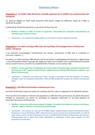THEMATIQUE « EMPLOI »

Proposition 3 : Un Crédit Impôt Recherche consolidé apportant de la visibilité aux investissements des
entreprises

Les dépenses éligibles au Crédit Impôt Recherche (CIR) doivent intégrer les différentes étapes de la R&D au
lancement du produit.

Le dispositif du CIR doit être pérennisé sur une durée minimum de 5 ans.

     Bénéfice: maintenir la R&D en France et augmenter l’attractivité des entreprises internationales du
      numérique pour investir en France.

     Valorisation : une création de 50.000 emplois sur 5 ans dans le secteur Logiciels & Services



Proposition 4 : Un crédit numérique PME, levier de la politique d’accompagnement numérique des
petites entreprises

Il est nécessaire d’accompagner l’investissement des artisans, commerçants et PME dans le numérique (e-
commerce, e-gestion …).

Par ailleurs, un crédit numérique PME doit être créé afin de faciliter le développement d’entreprises « digital natives
». Ces investissements doivent regrouper des usages aussi divers que la relation client, le web marchand, les portails
visant à soutenir l’accès au marché et la compétitivité des entreprises sur leur business cible.

     Bénéfice : mesure nécessaire à l’intégration de la France dans le Top 5 des pays numériques (actuellement
      la France est en 20ème position d’après l’étude « Digital economy rankings 2010, Beyond e-readiness » par
      IBM et The Economist).

     Valorisation : L’opération est neutre pour l’Etat : Les gains escomptés en termes d’exports, de création
      d’emplois pour ces entreprises (estimation +0,3% du PIB) compensant la baisse de recettes consentie par
      l’Etat.


Proposition 5 : Des filières de formation numérique pour tous

Une filière de formation propre aux métiers du numérique doit être créée en s’appuyant sur les dispositifs existants.

Il faut accroître les formations à l’attention des populations en difficulté telles que les jeunes, les salariés des bassins
d’emploi en reconversion, les seniors, les handicapés en s’appuyant notamment sur les fonds paritaires de
sécurisation des parcours professionnels.

     Bénéfices : former des profils mieux préparés à intégrer l’ensemble des emplois des secteurs numériques,
      créer des emplois, favoriser la reconversion professionnelle.

     Valorisation : une création sur cinq ans de 50.000 emplois supplémentaires (Source Contribution Syntec
      Numérique à France Numérique 2020) ciblant les jeunes et les reconversions professionnelles. Le coût de
      cette mesure est nul, il s’agit d’optimiser le recours au FPSPP (Fonds Paritaire de Sécurisation des Parcours
      Professionnels) dans le cadre d’une filière industrielle, le numérique, à forte valeur ajoutée et à fort
      potentiel de recrutement.
 
