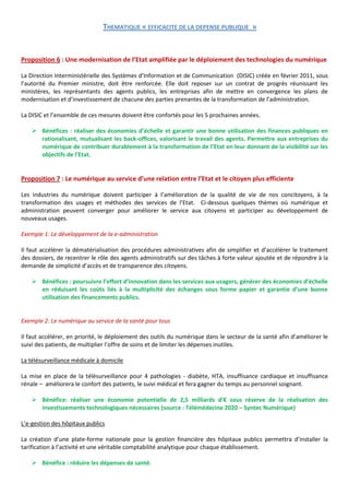 THEMATIQUE « EFFICACITE DE LA DEPENSE PUBLIQUE »


Proposition 6 : Une modernisation de l’Etat amplifiée par le déploiement des technologies du numérique

La Direction Interministérielle des Systèmes d’Information et de Communication (DISIC) créée en février 2011, sous
l’autorité du Premier ministre, doit être renforcée. Elle doit reposer sur un contrat de progrès réunissant les
ministères, les représentants des agents publics, les entreprises afin de mettre en convergence les plans de
modernisation et d’investissement de chacune des parties prenantes de la transformation de l’administration.

La DISIC et l’ensemble de ces mesures doivent être confortés pour les 5 prochaines années.

     Bénéfices : réaliser des économies d’échelle et garantir une bonne utilisation des finances publiques en
      rationalisant, mutualisant les back-offices, valorisant le travail des agents. Permettre aux entreprises du
      numérique de contribuer durablement à la transformation de l’Etat en leur donnant de la visibilité sur les
      objectifs de l’Etat.


Proposition 7 : Le numérique au service d’une relation entre l’Etat et le citoyen plus efficiente

Les industries du numérique doivent participer à l’amélioration de la qualité de vie de nos concitoyens, à la
transformation des usages et méthodes des services de l’Etat. Ci-dessous quelques thèmes où numérique et
administration peuvent converger pour améliorer le service aux citoyens et participer au développement de
nouveaux usages.

Exemple 1: Le développement de la e-administration

Il faut accélérer la dématérialisation des procédures administratives afin de simplifier et d’accélérer le traitement
des dossiers, de recentrer le rôle des agents administratifs sur des tâches à forte valeur ajoutée et de répondre à la
demande de simplicité d’accès et de transparence des citoyens.

     Bénéfices : poursuivre l’effort d’innovation dans les services aux usagers, générer des économies d’échelle
      en réduisant les coûts liés à la multiplicité des échanges sous forme papier et garantie d’une bonne
      utilisation des financements publics.


Exemple 2: Le numérique au service de la santé pour tous

Il faut accélérer, en priorité, le déploiement des outils du numérique dans le secteur de la santé afin d’améliorer le
suivi des patients, de multiplier l’offre de soins et de limiter les dépenses inutiles.

La télésurveillance médicale à domicile

La mise en place de la télésurveillance pour 4 pathologies - diabète, HTA, insuffisance cardiaque et insuffisance
rénale – améliorera le confort des patients, le suivi médical et fera gagner du temps au personnel soignant.

     Bénéfice: réaliser une économie potentielle de 2,5 milliards d’€ sous réserve de la réalisation des
      investissements technologiques nécessaires (source : Télémédecine 2020 – Syntec Numérique)

L’e-gestion des hôpitaux publics

La création d’une plate-forme nationale pour la gestion financière des hôpitaux publics permettra d’installer la
tarification à l’activité et une véritable comptabilité analytique pour chaque établissement.

     Bénéfice : réduire les dépenses de santé.
 