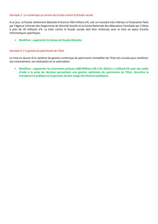 Exemple 3 : Le numérique au service de la lutte contre la fraude sociale

A ce jour, la fraude réellement détectée d’environ 450 millions d’€, soit un montant très inférieur à l’évaluation faite
par l’Agence Centrale des Organismes de Sécurité Sociale et la Caisse Nationale des Allocations Familiales qui s’élève
à près de 20 milliards d’€. La lutte contre la fraude sociale doit être renforcée avec la mise en place d’outils
informatiques spécifiques.

     Bénéfices : augmenter le niveau de fraude détectée.


Exemple 4: L’e-gestion du patrimoine de l’Etat

La mise en œuvre d’un système de gestion numérique du patrimoine immobilier de l’Etat est cruciale pour améliorer
son recensement, son évaluation et sa valorisation.

     Bénéfices : augmenter les économies prévues (400 Millions d’€ à fin 2013) à 1 milliard d’€ avec des outils
      d’aide à la prise de décision permettant une gestion optimisée du patrimoine de l’Etat. Accroître la
      transparence publique et la garantie du bon usage des finances publiques.
 