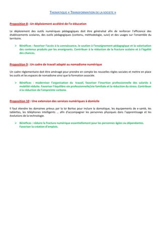 THEMATIQUE « TRANSFORMATION DE LA SOCIETE »

Proposition 8 : Un déploiement accéléré de l’e-éducation

Le déploiement des outils numériques pédagogiques doit être généralisé afin de renforcer l’efficience des
établissements scolaires, des outils pédagogiques (contenu, méthodologie, suivi) et des usages sur l’ensemble du
territoire.

    Bénéfices : favoriser l’accès à la connaissance, le soutien à l’enseignement pédagogique et la valorisation
     des contenus produits par les enseignants. Contribuer à la réduction de la fracture scolaire et à l’égalité
     des chances.


Proposition 9 : Un cadre de travail adapté au nomadisme numérique

Un cadre réglementaire doit être aménagé pour prendre en compte les nouvelles règles sociales et mettre en place
les outils et les espaces de nomadisme ainsi que la formation associée.

    Bénéfices : moderniser l’organisation du travail, favoriser l’insertion professionnelle des salariés à
     mobilité réduite. Favoriser l’équilibre vie professionnelle/vie familiale et la réduction du stress. Contribuer
     à la réduction de l’empreinte carbone.


Proposition 10 : Une extension des services numériques à domicile

Il faut étendre les domaines prévus par la loi Borloo pour inclure la domotique, les équipements de e-santé, les
tablettes, les téléphones intelligents … afin d’accompagner les personnes physiques dans l’apprentissage et les
évolutions de la technologie.

    Bénéfices : réduire la fracture numérique essentiellement pour les personnes âgées ou dépendantes.
     Favoriser la création d’emplois.
 