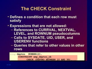The CHECK Constraint Defines a condition that each row must satisfy Expressions that are not allowed: References to CURRVAL, NEXTVAL, LEVEL, and ROWNUM pseudocolumns  Calls to SYSDATE, UID, USER, and USERENV functions Queries that refer to other values in other rows ..., deptno NUMBER(2), CONSTRAINT emp_deptno_ck  CHECK (DEPTNO BETWEEN 10 AND 99),... 
