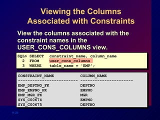 Viewing the Columns Associated with Constraints View the columns associated with the constraint names in the USER_CONS_COLUMNS view. CONSTRAINT_NAME  COLUMN_NAME ------------------------- ---------------------- EMP_DEPTNO_FK  DEPTNO EMP_EMPNO_PK  EMPNO EMP_MGR_FK  MGR SYS_C00674  EMPNO SYS_C00675  DEPTNO SQL> SELECT constraint_name, column_name 2  FROM user_cons_columns 3  WHERE table_name = 'EMP'; 