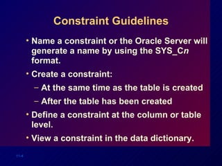 Constraint Guidelines Name a constraint or the Oracle Server will generate a name by using the SYS_C n  format. Create a constraint: At the same time as the table is created After the table has been created Define a constraint at the column or table level. View a constraint in the data dictionary. 
