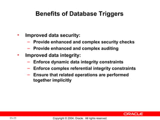 11-11 Copyright © 2004, Oracle. All rights reserved.
Benefits of Database Triggers
• Improved data security:
– Provide enhanced and complex security checks
– Provide enhanced and complex auditing
• Improved data integrity:
– Enforce dynamic data integrity constraints
– Enforce complex referential integrity constraints
– Ensure that related operations are performed
together implicitly
 