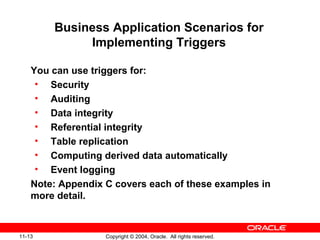 11-13 Copyright © 2004, Oracle. All rights reserved.
Business Application Scenarios for
Implementing Triggers
You can use triggers for:
• Security
• Auditing
• Data integrity
• Referential integrity
• Table replication
• Computing derived data automatically
• Event logging
Note: Appendix C covers each of these examples in
more detail.
 