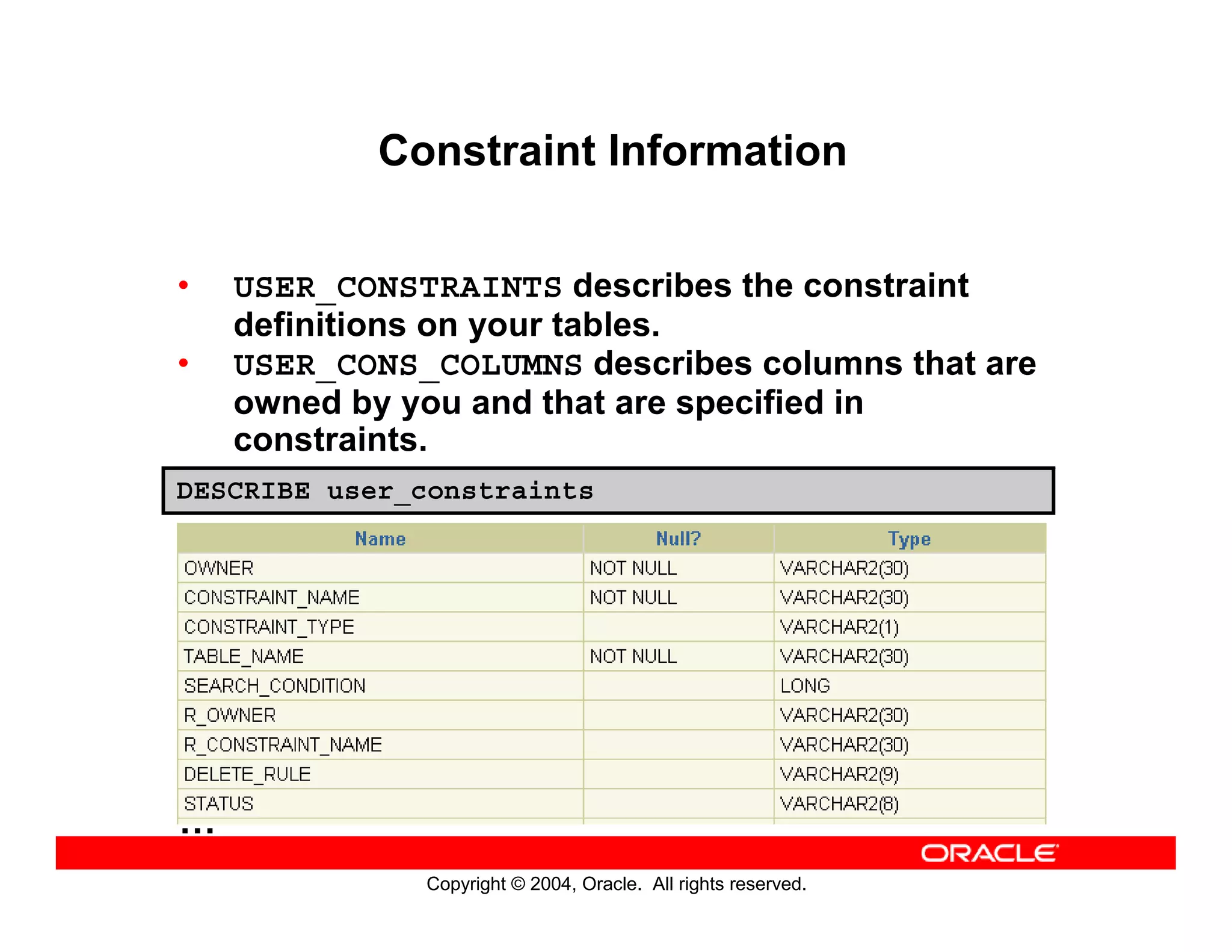 Copyright © 2004, Oracle. All rights reserved.
Constraint Information
• USER_CONSTRAINTS describes the constraint
definitions on your tables.
• USER_CONS_COLUMNS describes columns that are
owned by you and that are specified in
constraints.
DESCRIBE user_constraints
…
 