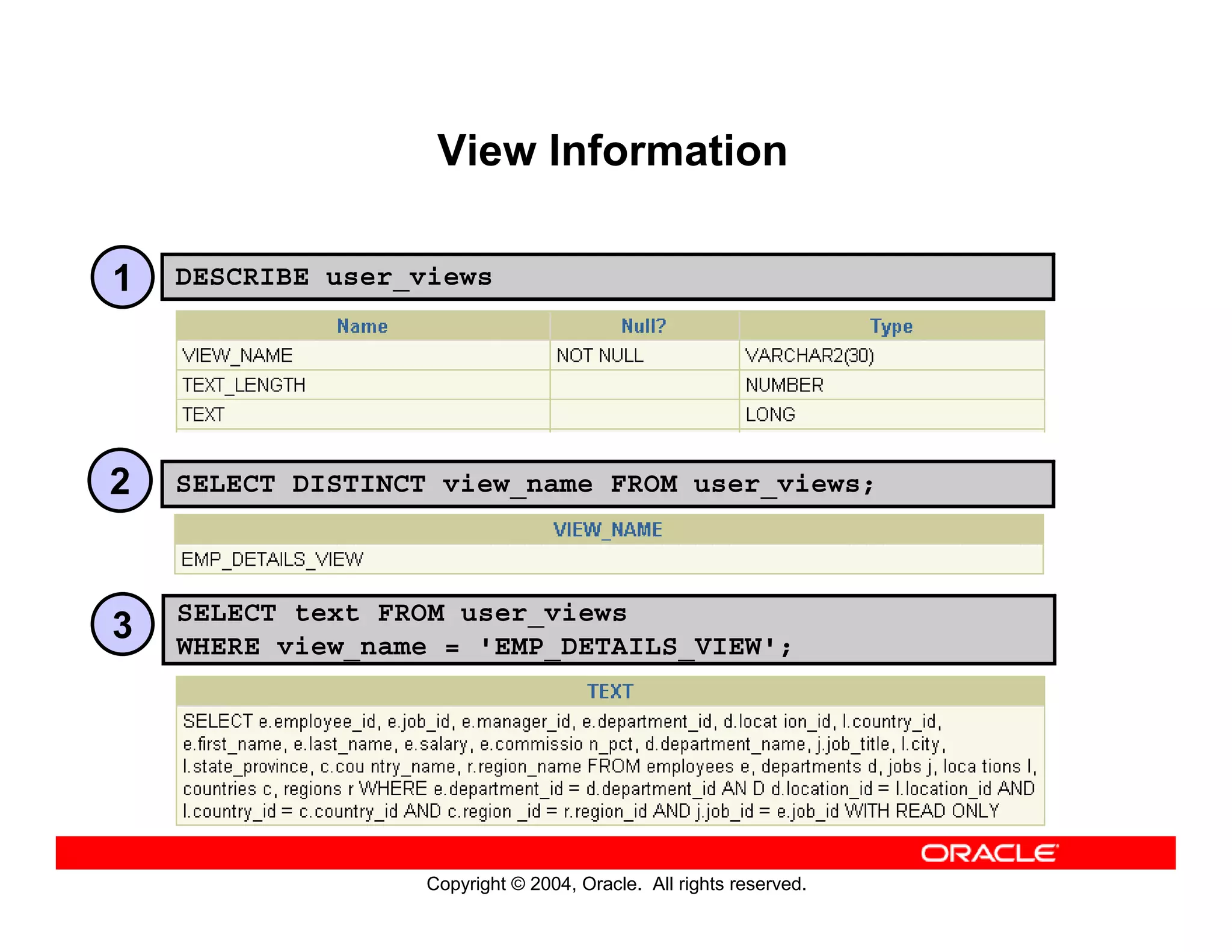 Copyright © 2004, Oracle. All rights reserved.
View Information
DESCRIBE user_views
SELECT DISTINCT view_name FROM user_views;
SELECT text FROM user_views
WHERE view_name = 'EMP_DETAILS_VIEW';
1
2
3
 