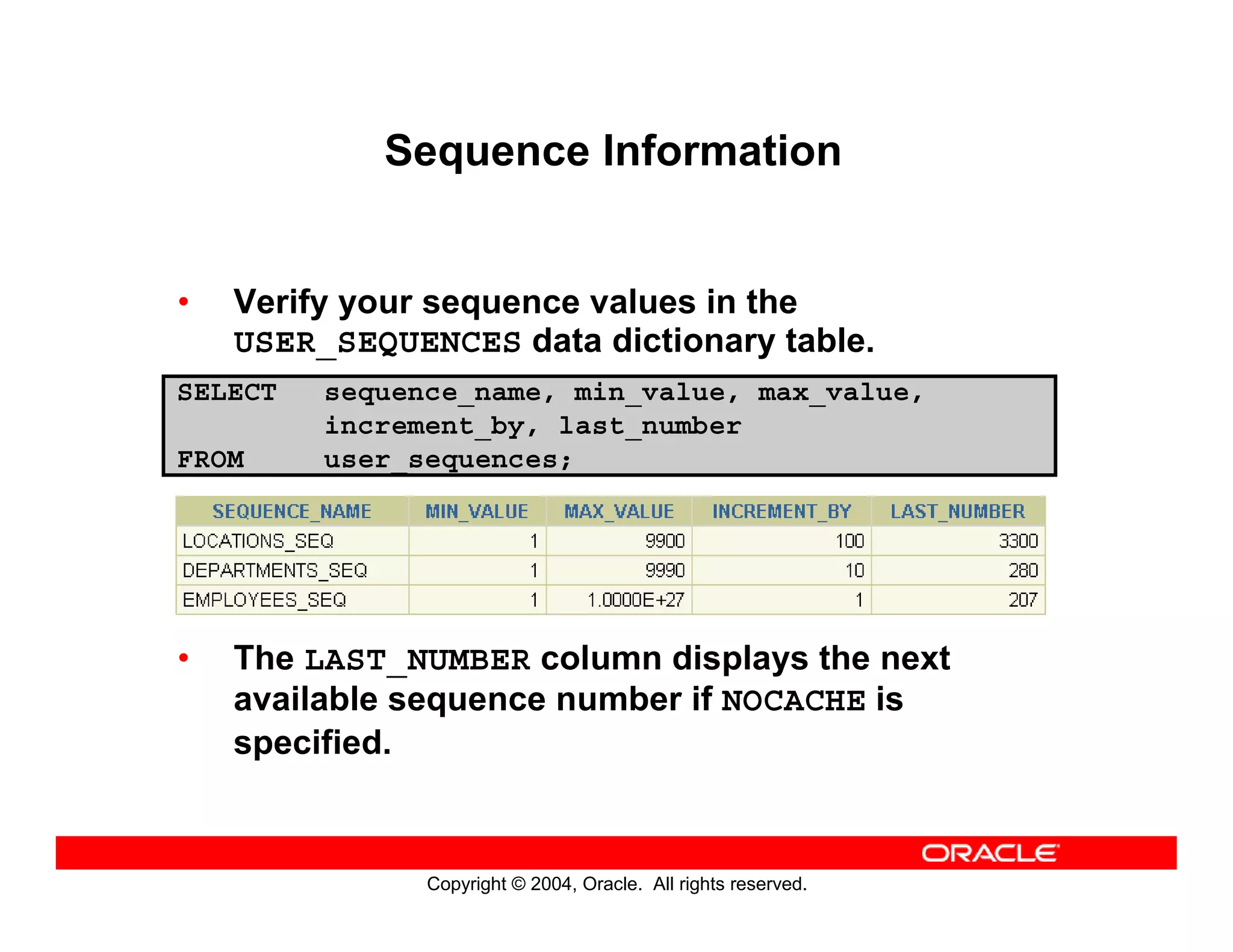 Copyright © 2004, Oracle. All rights reserved.
Sequence Information
• Verify your sequence values in the
USER_SEQUENCES data dictionary table.
• The LAST_NUMBER column displays the next
available sequence number if NOCACHE is
specified.
SELECT sequence_name, min_value, max_value,
increment_by, last_number
FROM user_sequences;
 