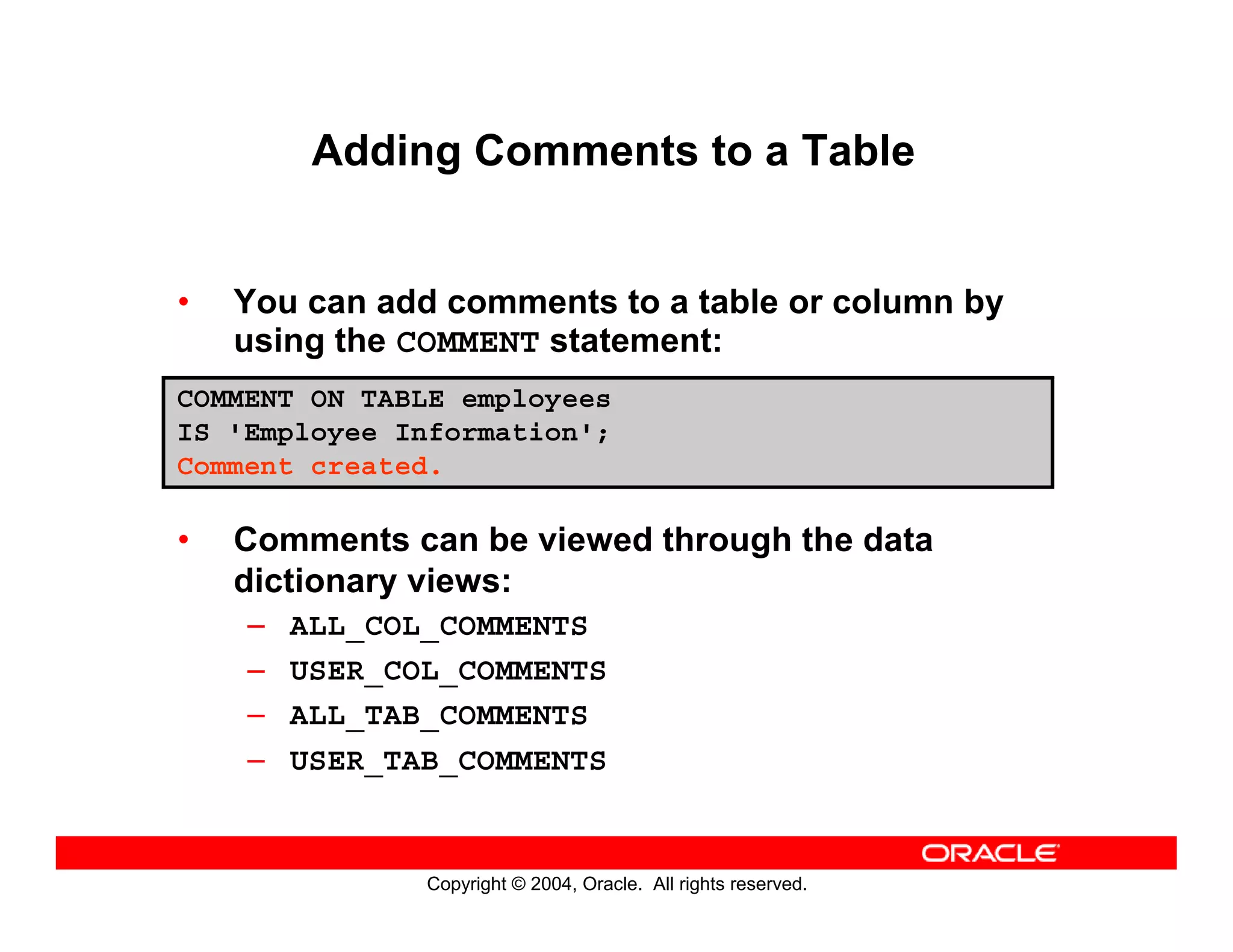 Copyright © 2004, Oracle. All rights reserved.
Adding Comments to a Table
• You can add comments to a table or column by
using the COMMENT statement:
• Comments can be viewed through the data
dictionary views:
– ALL_COL_COMMENTS
– USER_COL_COMMENTS
– ALL_TAB_COMMENTS
– USER_TAB_COMMENTS
COMMENT ON TABLE employees
IS 'Employee Information';
Comment created.
 