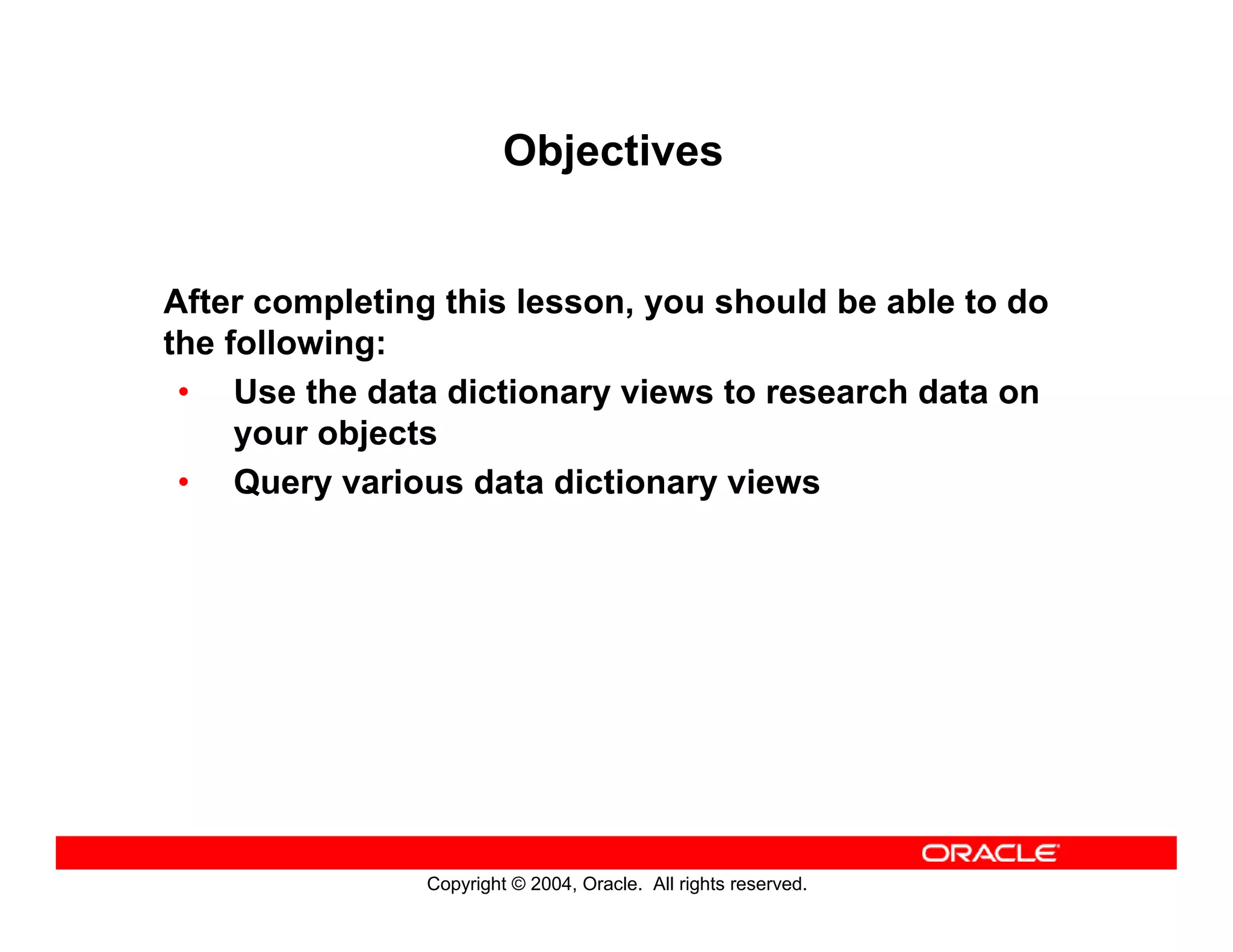 Copyright © 2004, Oracle. All rights reserved.
Objectives
After completing this lesson, you should be able to do
the following:
• Use the data dictionary views to research data on
your objects
• Query various data dictionary views
 