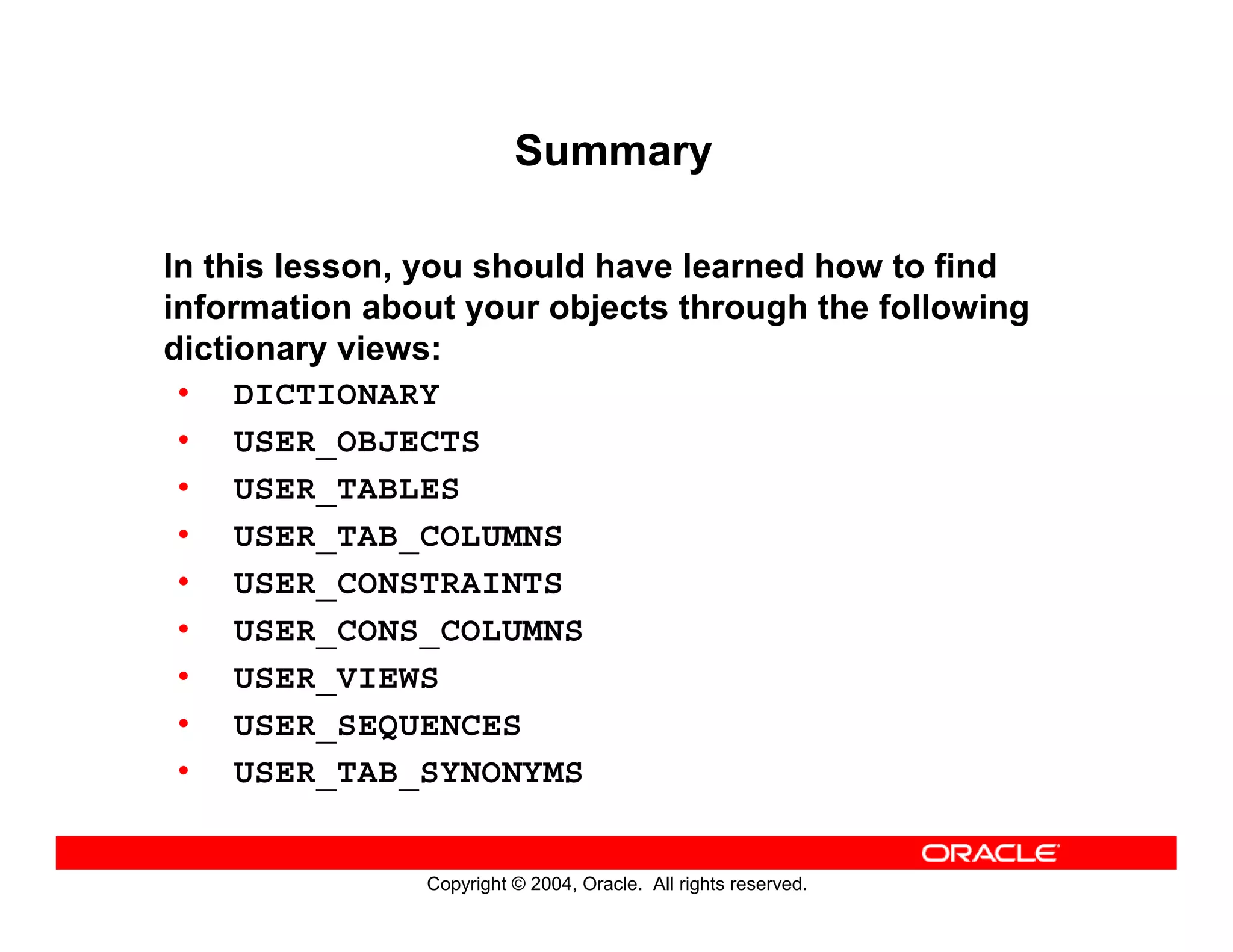 Copyright © 2004, Oracle. All rights reserved.
Summary
In this lesson, you should have learned how to find
information about your objects through the following
dictionary views:
• DICTIONARY
• USER_OBJECTS
• USER_TABLES
• USER_TAB_COLUMNS
• USER_CONSTRAINTS
• USER_CONS_COLUMNS
• USER_VIEWS
• USER_SEQUENCES
• USER_TAB_SYNONYMS
 