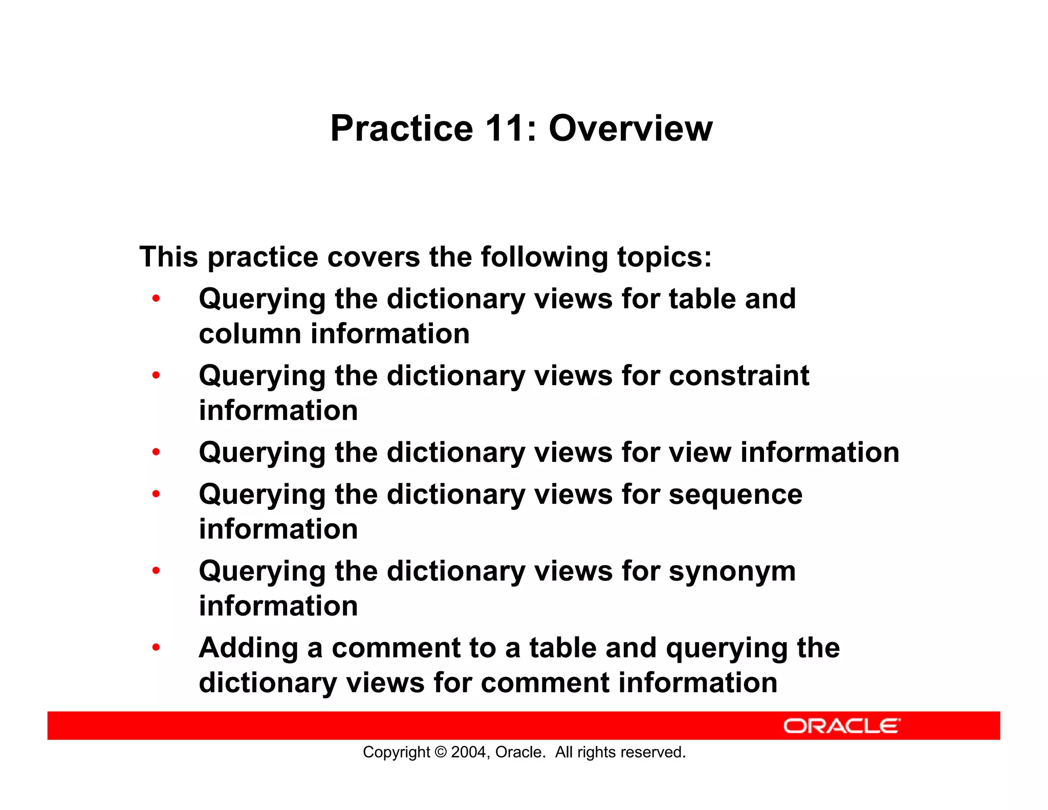 Copyright © 2004, Oracle. All rights reserved.
Practice 11: Overview
This practice covers the following topics:
• Querying the dictionary views for table and
column information
• Querying the dictionary views for constraint
information
• Querying the dictionary views for view information
• Querying the dictionary views for sequence
information
• Querying the dictionary views for synonym
information
• Adding a comment to a table and querying the
dictionary views for comment information
 
