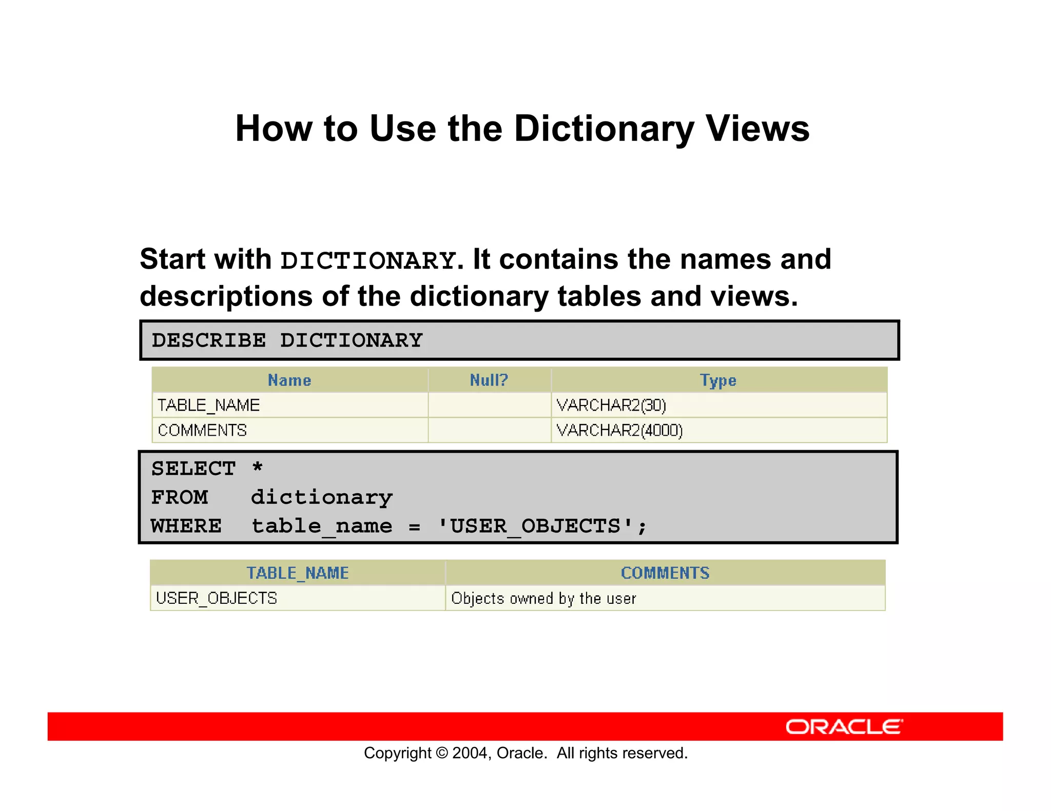 Copyright © 2004, Oracle. All rights reserved.
How to Use the Dictionary Views
Start with DICTIONARY. It contains the names and
descriptions of the dictionary tables and views.
DESCRIBE DICTIONARY
SELECT *
FROM dictionary
WHERE table_name = 'USER_OBJECTS';
 