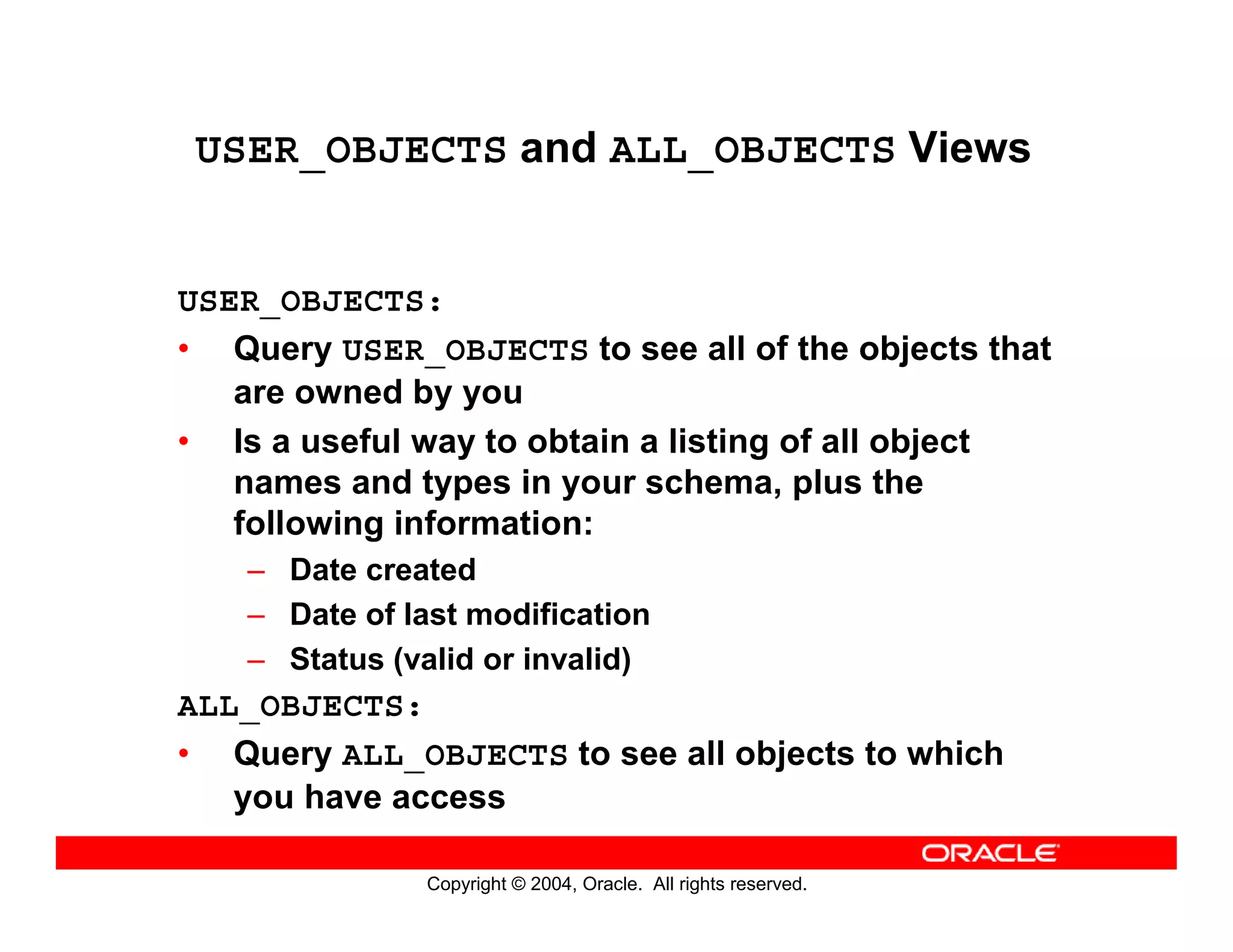 Copyright © 2004, Oracle. All rights reserved.
USER_OBJECTS and ALL_OBJECTS Views
USER_OBJECTS:
• Query USER_OBJECTS to see all of the objects that
are owned by you
• Is a useful way to obtain a listing of all object
names and types in your schema, plus the
following information:
– Date created
– Date of last modification
– Status (valid or invalid)
ALL_OBJECTS:
• Query ALL_OBJECTS to see all objects to which
you have access
 