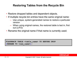 Restoring Tables from the Recycle Bin Restore dropped tables and dependent objects. If multiple recycle bin entries have the same original name: Use unique, system-generated names to restore a particular version When using original names, the restored table is last in, first out (LIFO) Rename the original name if that name is currently used. FLASHBACK TABLE <table_name> TO BEFORE DROP  [ RENAME TO < new_name > ] ; 