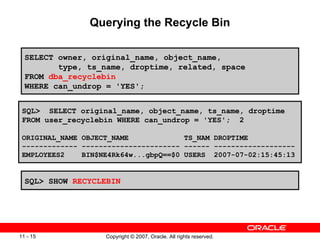 Querying the Recycle Bin SELECT owner, original_name, object_name,  type, ts_name, droptime, related, space FROM  dba_recyclebin WHERE can_undrop = 'YES'; SQL>  SELECT original_name, object_name, ts_name, droptime FROM user_recyclebin WHERE can_undrop = 'YES';  2 ORIGINAL_NAME OBJECT_NAME  TS_NAM DROPTIME ------------- ----------------------- ------ ------------------- EMPLOYEES2  BIN$NE4Rk64w...gbpQ==$0 USERS  2007-07-02:15:45:13 SQL> SHOW  RECYCLEBIN 