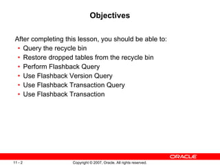 Objectives After completing this lesson, you should be able to: Query the recycle bin Restore dropped tables from the recycle bin Perform Flashback Query Use Flashback Version Query Use Flashback Transaction Query Use Flashback Transaction 