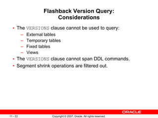 Flashback Version Query: Considerations The  VERSIONS  clause cannot be used to query: External tables Temporary tables Fixed tables Views The  VERSIONS  clause cannot span DDL commands. Segment shrink operations are filtered out. 