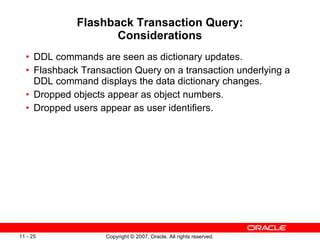 Flashback Transaction Query: Considerations DDL commands are seen as dictionary updates. Flashback Transaction Query on a transaction underlying a DDL command displays the data dictionary changes. Dropped objects appear as object numbers. Dropped users appear as user identifiers. 