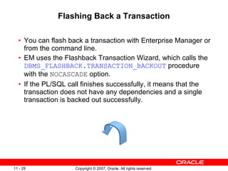 Flashing Back a Transaction You can flash back a transaction with Enterprise Manager or from the command line.  EM uses the Flashback Transaction Wizard, which calls the  DBMS_FLASHBACK.TRANSACTION_BACKOUT  procedure with the  NOCASCADE  option.  If the PL/SQL call finishes successfully, it means that the transaction does not have any dependencies and a single transaction is backed out successfully.  