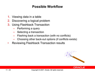 Possible Workflow Viewing data in a table Discovering a logical problem Using Flashback Transaction Performing a query Selecting a transaction Flashing back a transaction (with no conflicts) Choosing other back-out options (if conflicts exists) Reviewing Flashback Transaction results 