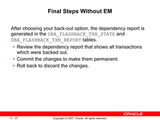 Final Steps Without EM After choosing your back-out option, the dependency report is generated in the  DBA_FLASHBACK_TXN_STATE  and  DBA_FLASHBACK_TXN_REPORT  tables. Review the dependency report that shows all transactions which were backed out. Commit the changes to make them permanent. Roll back to discard the changes. 