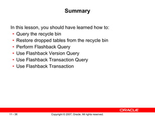 Summary In this lesson, you should have learned how to: Query the recycle bin Restore dropped tables from the recycle bin Perform Flashback Query Use Flashback Version Query Use Flashback Transaction Query Use Flashback Transaction 