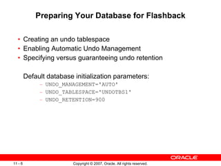 Preparing Your Database for Flashback Creating an undo tablespace Enabling Automatic Undo Management Specifying versus guaranteeing undo retention Default database initialization parameters: UNDO_MANAGEMENT='AUTO' UNDO_TABLESPACE='UNDOTBS1' UNDO_RETENTION=900 