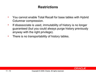 Copyright © 2009, Oracle. All rights reserved.11 - 10
Restrictions
• You cannot enable Total Recall for base tables with Hybrid
Columnar compression.
• If disassociate is used, immutability of history is no longer
guaranteed (but you could always purge history previously
anyway with the right privilege).
• There is no transportability of history tables.
 