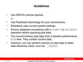 Copyright © 2009, Oracle. All rights reserved.11 - 11
Guidelines
• Use SCN for precise queries.
or
• Use Flashback technology for your convenience.
• Flashback uses current system settings.
• Ensure database consistency with a COMMIT or ROLLBACK
operation before querying past data.
• You cannot retrieve past data from a dynamic performance
(V$) view. They contain current data.
• However, you can perform queries on past data in static
data dictionary views, such as *_TABLES.
 