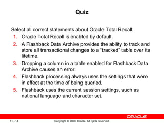 Copyright © 2009, Oracle. All rights reserved.11 - 14
Quiz
Select all correct statements about Oracle Total Recall:
1. Oracle Total Recall is enabled by default.
2. A Flashback Data Archive provides the ability to track and
store all transactional changes to a “tracked” table over its
lifetime.
3. Dropping a column in a table enabled for Flashback Data
Archive causes an error.
4. Flashback processing always uses the settings that were
in effect at the time of being queried.
5. Flashback uses the current session settings, such as
national language and character set.
 