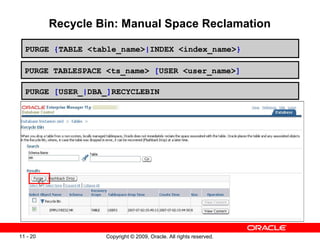 Copyright © 2009, Oracle. All rights reserved.11 - 20
Recycle Bin: Manual Space Reclamation
PURGE {TABLE <table_name>|INDEX <index_name>}
PURGE TABLESPACE <ts_name> [USER <user_name>]
PURGE [USER_|DBA_]RECYCLEBIN
 